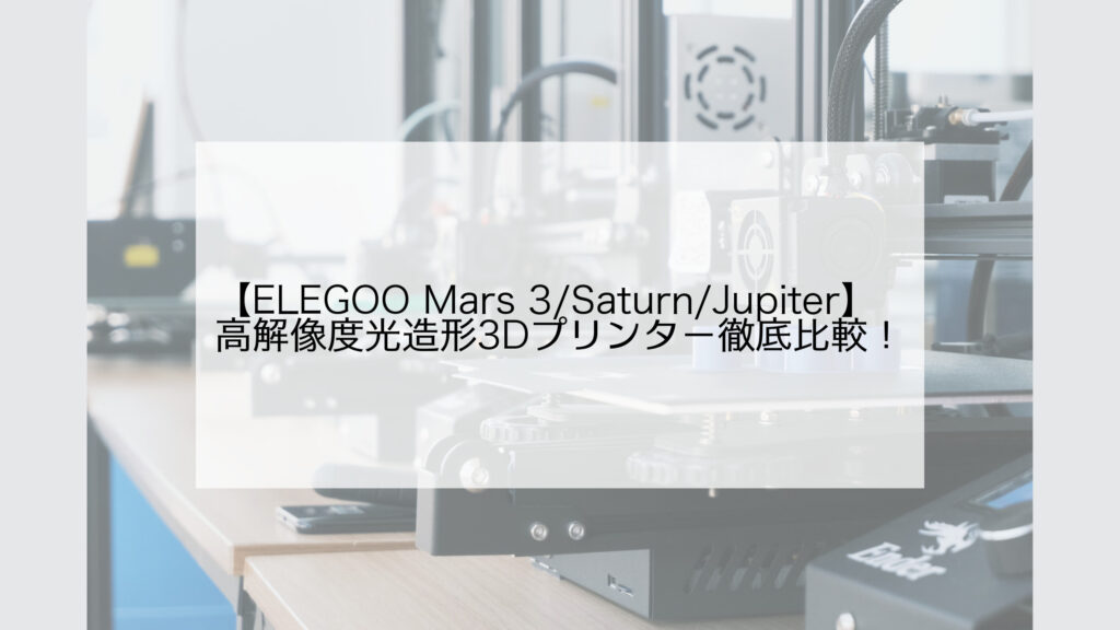 ELEGOO Mars 3/Saturn/Jupiter】おすすめ高解像度光造形3Dプリンター